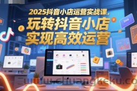 2025抖音小店运营实战课，玩转抖音小店，实现高效运营