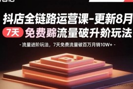（15918期）抖店全链路运营课-更新8月：流量进阶玩法，7天免费流量破百万月销10W+