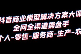 （6352期）抖音商业 模型解决方案大课 全网全渠道操盘手 个人-零售-服务商-生产-农商