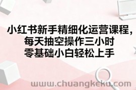小红书新手精细化运营课程，每天抽空操作三小时，零基础小白轻松上手