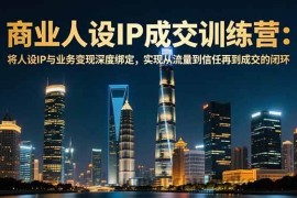 （16789期）商业人设IP成交训练营-12月：将人设IP与业务变现深度绑定，从流量到信任再到成交闭环
