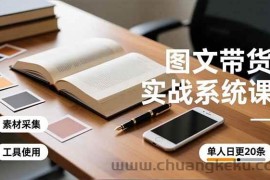 （16705期）图文带货实战系统课，工具使用、素材采集、防同质化，单人日更20条月入3w+