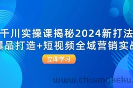 （12424期）千川实操课揭秘2024新打法：爆品打造+短视频全域营销实战