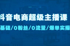 （4695期）抖音电商超级主播课：0基础、0粉丝、0流量、爆单实操！