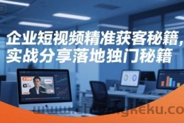 企业短视频精准获客秘籍，实战分享落地独门秘籍
