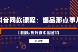 （3706期）抖音同款课程：爆品那点事儿，用国际视野做中国营销（20节课）