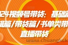 2024视频号带货：基础篇/剪辑篇/带货篇/书单类带货/直播带货