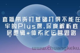 （3122期）直播带货打基础打得不能在牢的Plus课，深度解析底层逻辑+体系化运营思路