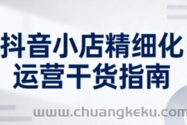 抖音小店精细化运营干货指南新版，助力商家系统提升店铺运营能力（更新）