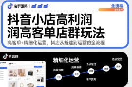 抖音小店高利润高客单店群玩法，高客单+精细化运营，抖店从搭建到运营的全流程