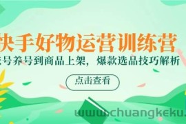 快手好物运营训练营，账号养号到商品上架，爆款选品技巧解析