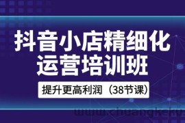 抖音小店精细化运营培训班，提升更高利润（38节课）