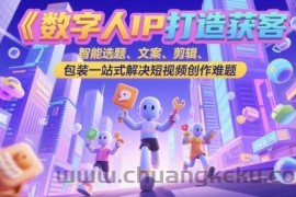 数字人IP打造获客变现实操课，智能选题、文案、剪辑、包装一站式解决短视频创作难题