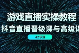 （11568期）游戏直播实操教程，抖音直播晋级课与高级课（42节）