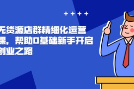 （2448期）抖店无货源店群精细化运营系列课，帮助0基础新手开启抖店创业之路