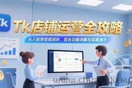 （15345期）Tk店铺运营全攻略，从入驻到变现闭环，后台功能详解与实操演示