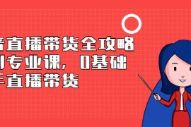 （2398期）抖音直播带货全攻略系列专业课，0基础上手直播带货