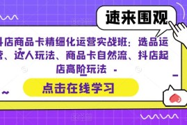 （6488期）抖店商品卡精细化运营实操班：选品运营、达人玩法、商品卡自然流、抖店起店