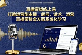 直播带货线上课，打造运营型主播，起号、话术、运营，直播带货全方案系统化学习