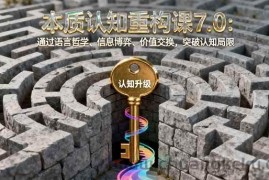 （16218期）本质认知重构课7.0：通过语言哲学、信息博弈、价值交换，突破认知局限