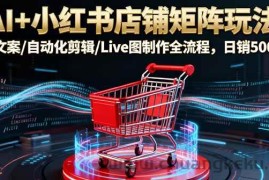 （16230期）AI+小红书店铺矩阵玩法：AI文案/自动化剪辑/Live图制作全流程，日销5000+