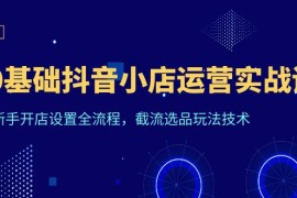 （6260期）0基础抖音小店运营实战课，新手开店设置全流程，截流选品玩法技术