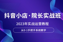 （6031期）抖音小店·院长实战班，2023年实战运营教程，从0-1手把手系统教学