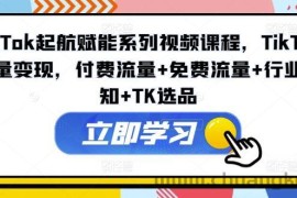 TikTok起航赋能系列视频课程，TikTok流量变现，付费流量+免费流量+行业认知+TK选品