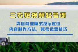 （4590期）三农短视频起号课：三农类目商业模式及ip定位，内容制作方法，账号运营技巧