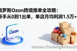 （16274期）俄罗斯Ozon跨境爆单全攻略：新手从0到1出单，单店月均利润1.5万+
