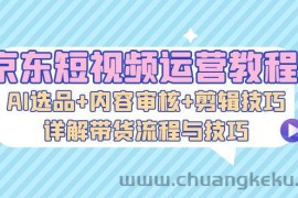 （13044期）京东短视频运营教程：AI选品+内容审核+剪辑技巧，详解带货流程与技巧