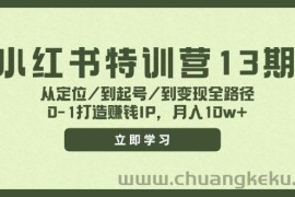 小红书特训营13期，从定位/到起号/到变现全路径，0-1打造赚钱IP，月入10w+