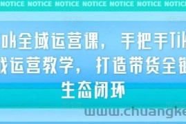 TikTok全域运营课，手把手TikTok实战运营教学，打造带货全链路生态闭环